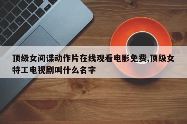 顶级女间谍动作片在线观看电影免费,顶级女特工电视剧叫什么名字