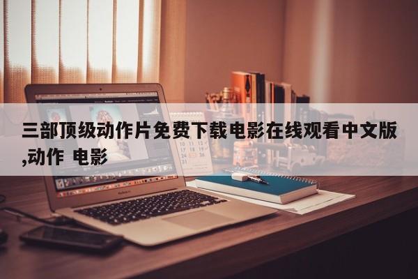 三部顶级动作片免费下载电影在线观看中文版,动作 电影