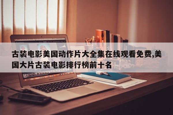 古装电影美国动作片大全集在线观看免费,美国大片古装电影排行榜前十名