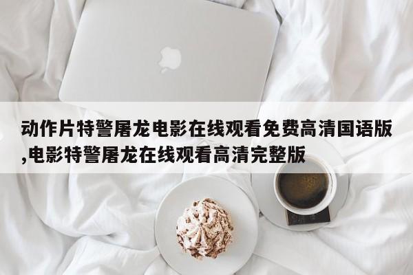 动作片特警屠龙电影在线观看免费高清国语版,电影特警屠龙在线观看高清完整版
