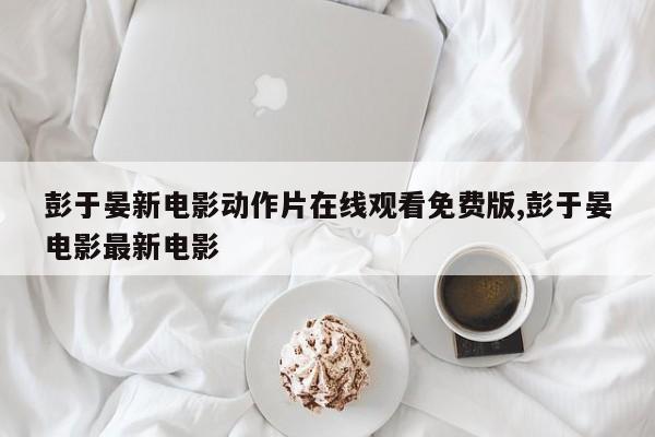 彭于晏新电影动作片在线观看免费版,彭于晏电影最新电影